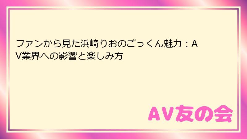 ファンから見た浜崎りおのごっくん魅力：AV業界への影響と楽しみ方