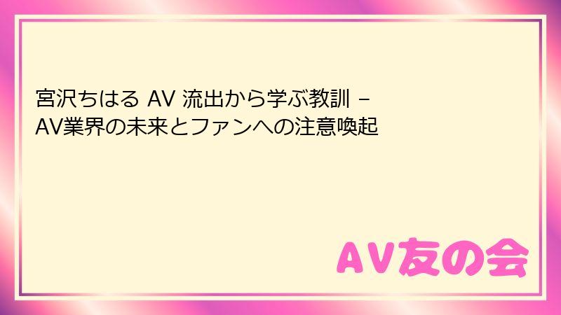 宮沢ちはる AV 流出から学ぶ教訓 – AV業界の未来とファンへの注意喚起