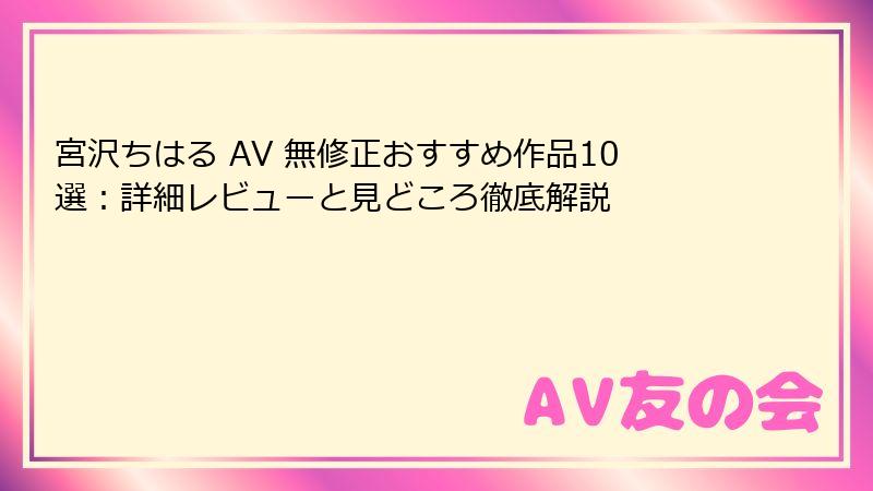 宮沢ちはる AV 無修正おすすめ作品10選：詳細レビューと見どころ徹底解説