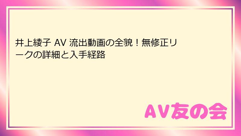 井上綾子 AV 流出動画の全貌！無修正リークの詳細と入手経路