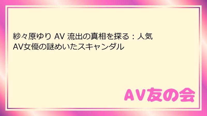 紗々原ゆり AV 流出の真相を探る：人気AV女優の謎めいたスキャンダル