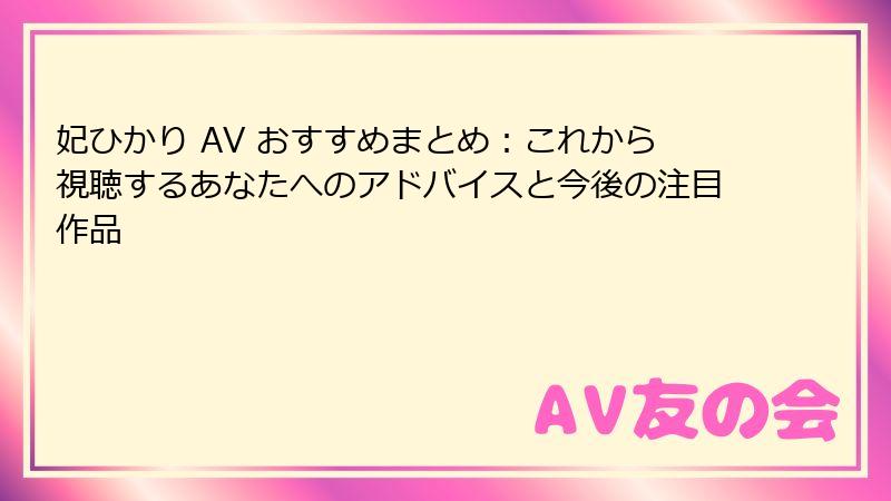 妃ひかり AV おすすめまとめ：これから視聴するあなたへのアドバイスと今後の注目作品