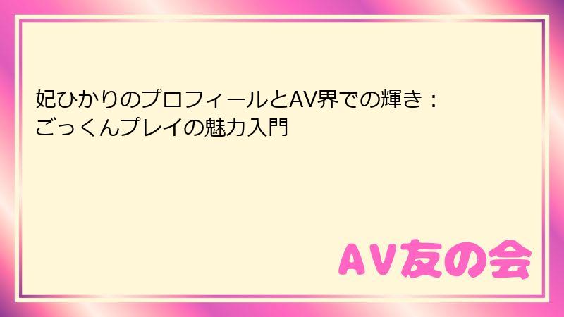 妃ひかりのプロフィールとAV界での輝き:ごっくんプレイの魅力入門