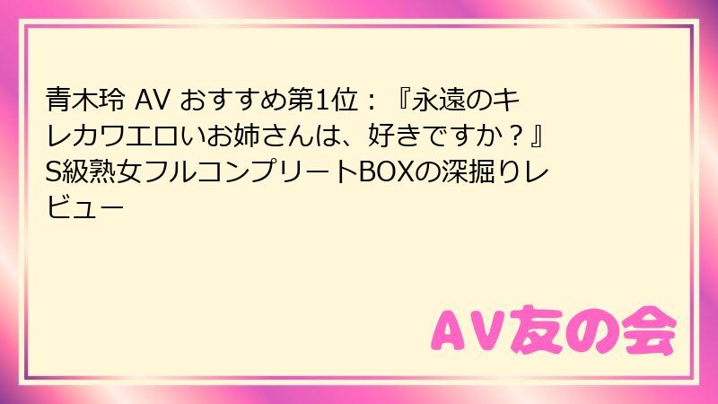 青木玲 AV おすすめ第1位:『永遠のキレカワエロいお姉さんは、好きですか?』 S級熟女フルコンプリートBOXの深掘りレビュー