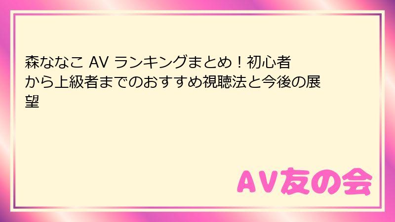 森ななこ AV ランキングまとめ！初心者から上級者までのおすすめ視聴法と今後の展望