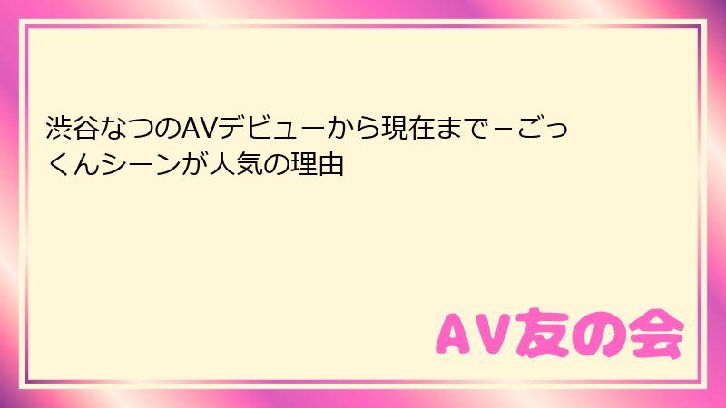 渋谷なつのAVデビューから現在まで－ごっくんシーンが人気の理由