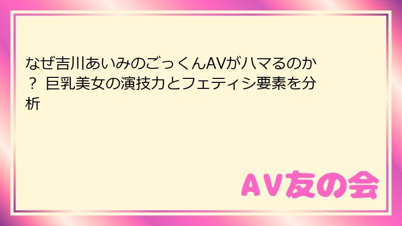 なぜ吉川あいみのごっくんAVがハマるのか？ 巨乳美女の演技力とフェティシ要素を分析