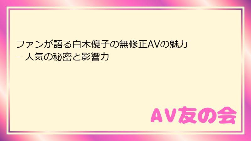 ファンが語る白木優子の無修正AVの魅力 – 人気の秘密と影響力