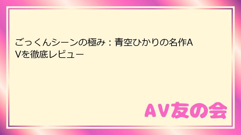 ごっくんシーンの極み：青空ひかりの名作AVを徹底レビュー