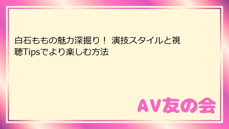 白石ももの魅力深掘り! 演技スタイルと視聴Tipsでより楽しむ方法