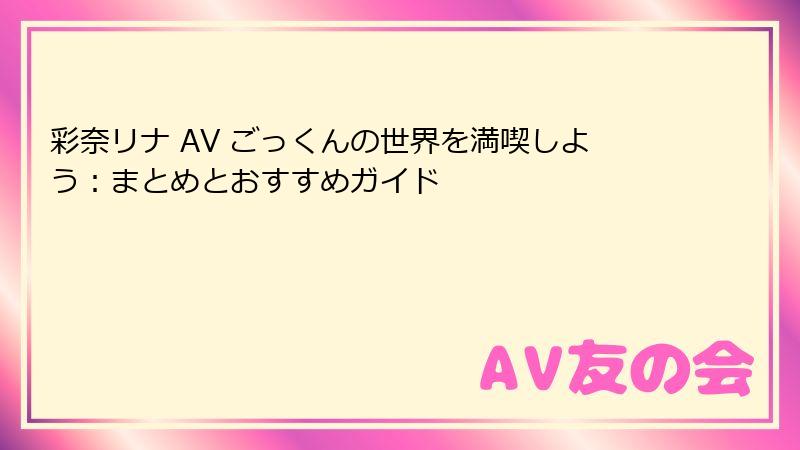 彩奈リナ AV ごっくんの世界を満喫しよう：まとめとおすすめガイド