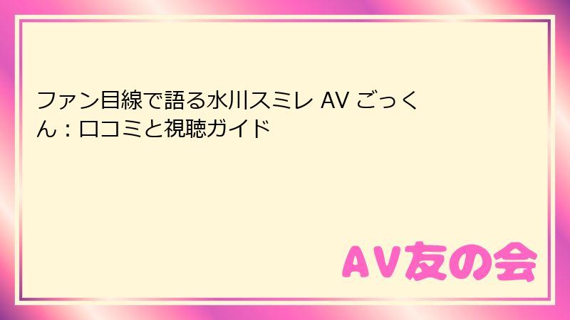 ファン目線で語る水川スミレ AV ごっくん：口コミと視聴ガイド
