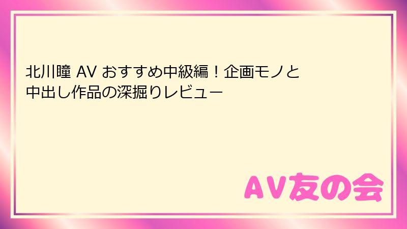 北川瞳 AV おすすめ中級編！企画モノと中出し作品の深掘りレビュー