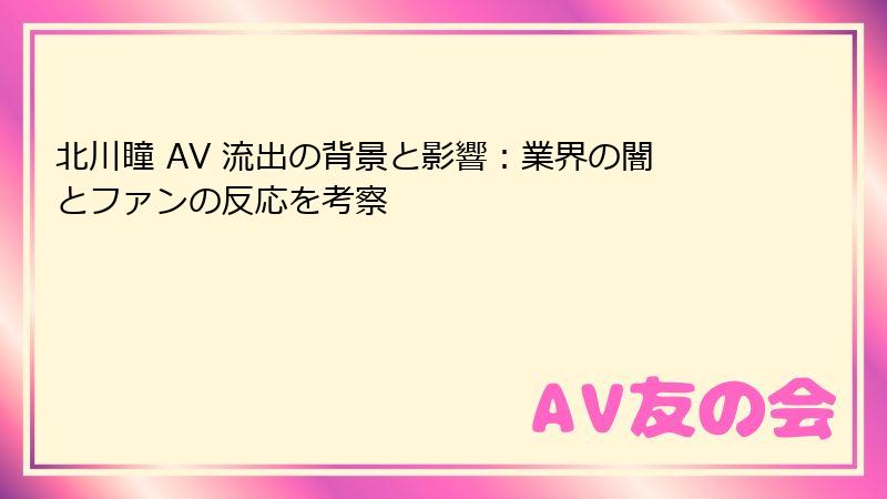 北川瞳 AV 流出の背景と影響：業界の闇とファンの反応を考察