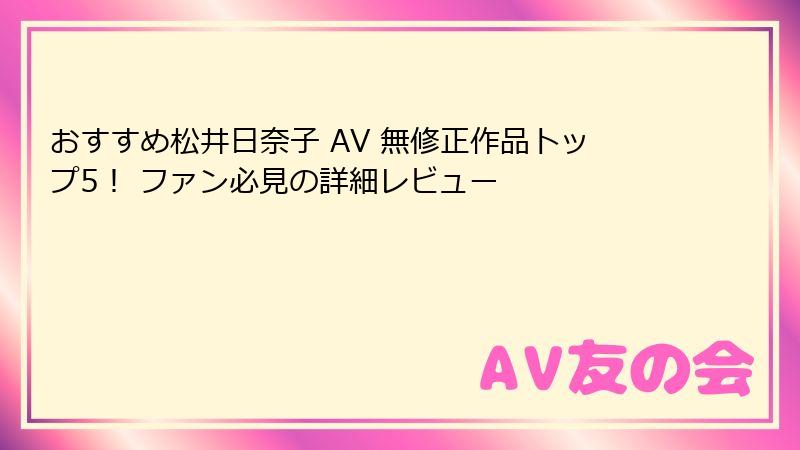 おすすめ松井日奈子 AV 無修正作品トップ5! ファン必見の詳細レビュー
