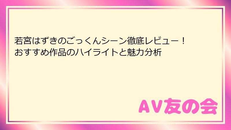 若宮はずきのごっくんシーン徹底レビュー!おすすめ作品のハイライトと魅力分析