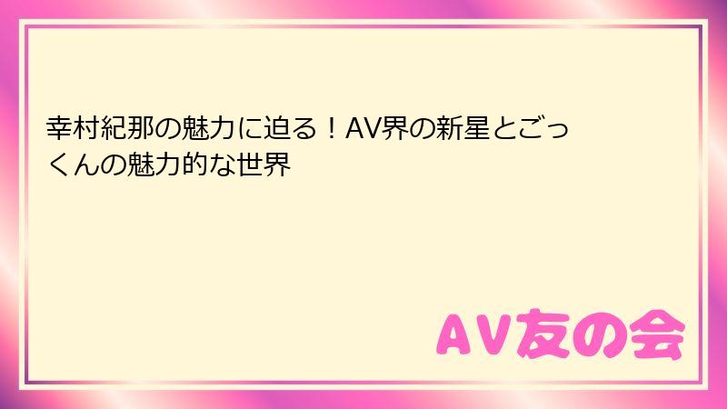 幸村紀那の魅力に迫る！AV界の新星とごっくんの魅力的な世界
