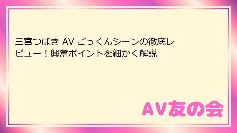 三宮つばき AV ごっくんシーンの徹底レビュー！興奮ポイントを細かく解説