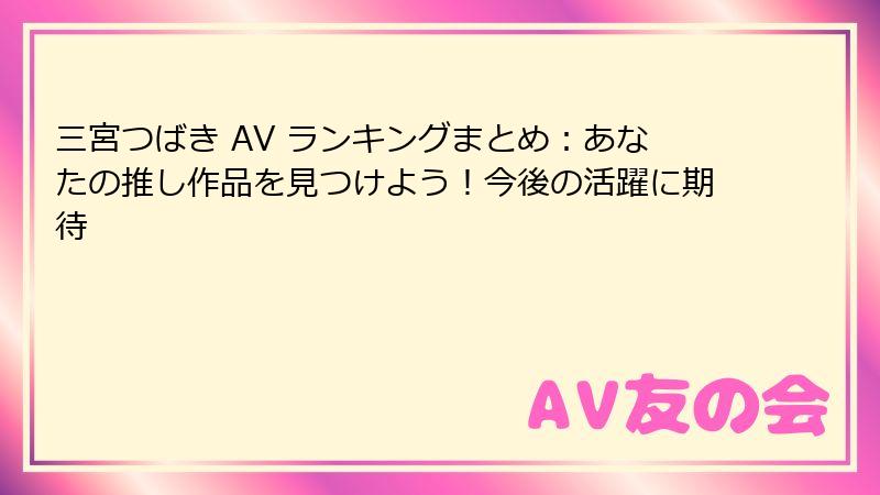 三宮つばき AV ランキングまとめ：あなたの推し作品を見つけよう！今後の活躍に期待