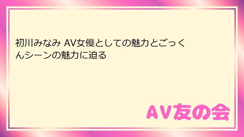 初川みなみ AV女優としての魅力とごっくんシーンの魅力に迫る