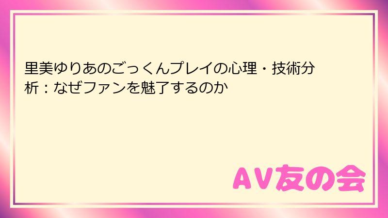里美ゆりあのごっくんプレイの心理・技術分析：なぜファンを魅了するのか