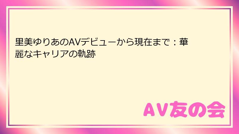 里美ゆりあのAVデビューから現在まで：華麗なキャリアの軌跡