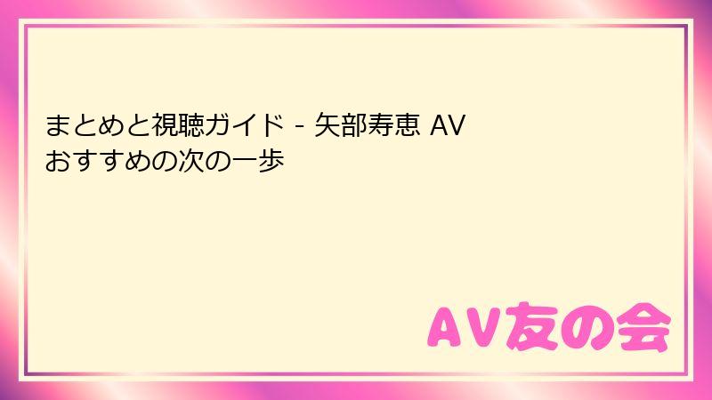 まとめと視聴ガイド - 矢部寿恵 AV おすすめの次の一歩