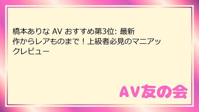 橋本ありな AV おすすめ第3位: 最新作からレアものまで！上級者必見のマニアックレビュー