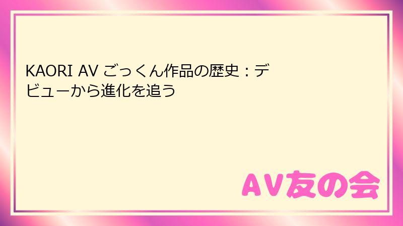KAORI AV ごっくん作品の歴史：デビューから進化を追う
