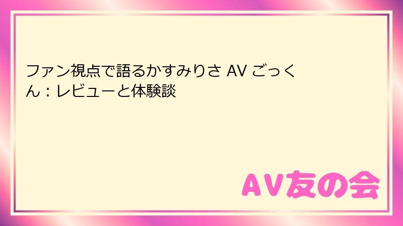 ファン視点で語るかすみりさ AV ごっくん：レビューと体験談