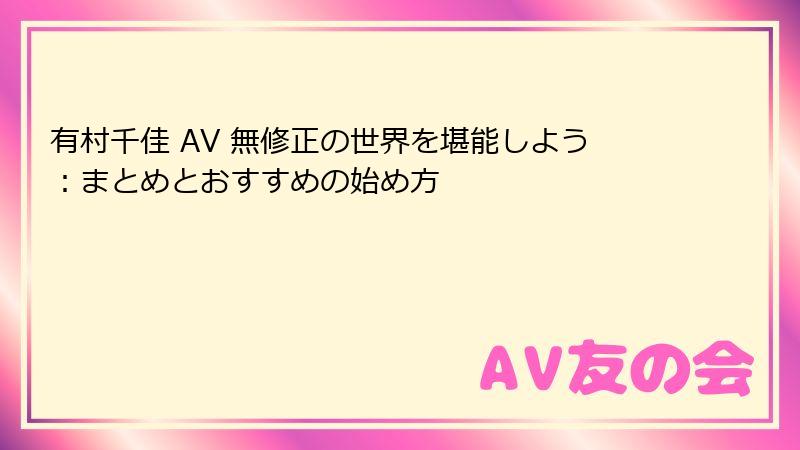 有村千佳 AV 無修正の世界を堪能しよう:まとめとおすすめの始め方
