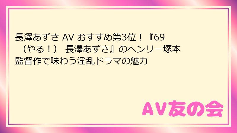 長澤あずさ AV おすすめ第3位！『69 （やる！） 長澤あずさ』のヘンリー塚本監督作で味わう淫乱ドラマの魅力