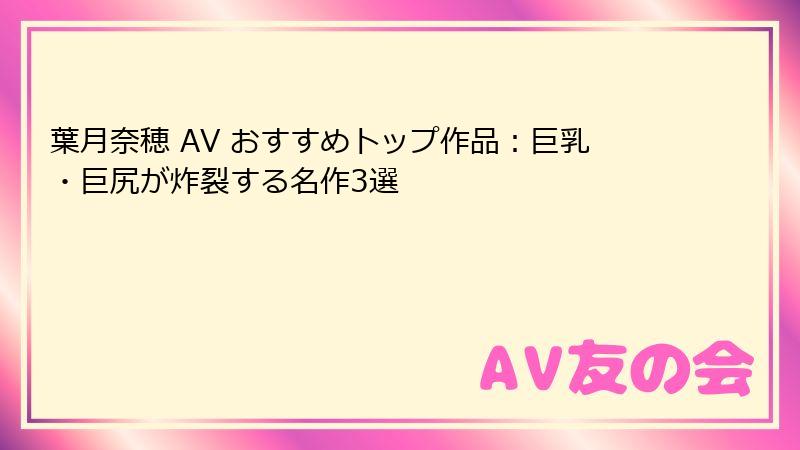 葉月奈穂 AV おすすめトップ作品：巨乳・巨尻が炸裂する名作3選