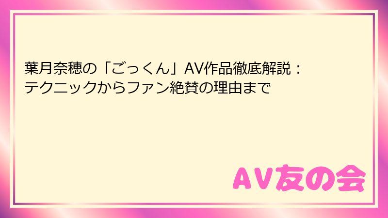 葉月奈穂の「ごっくん」AV作品徹底解説:テクニックからファン絶賛の理由まで