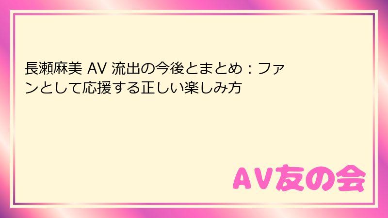 長瀬麻美 AV 流出の今後とまとめ：ファンとして応援する正しい楽しみ方