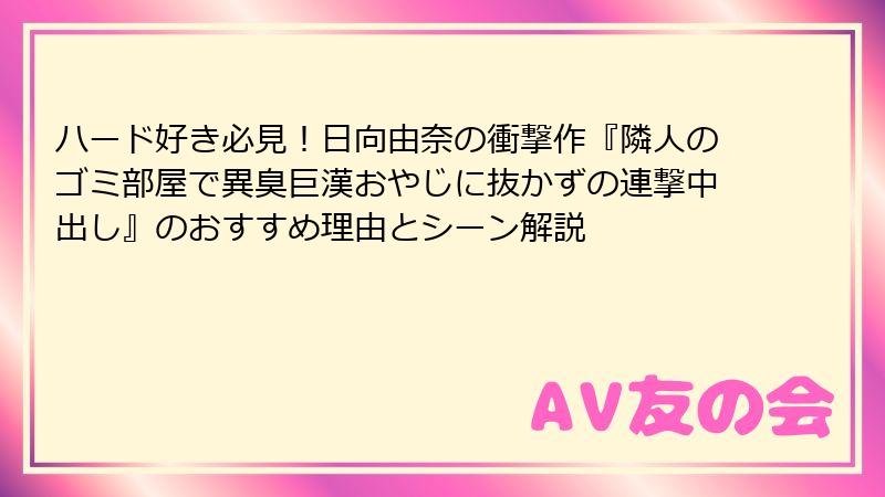 ハード好き必見！日向由奈の衝撃作『隣人のゴミ部屋で異臭巨漢おやじに抜かずの連撃中出し』のおすすめ理由とシーン解説