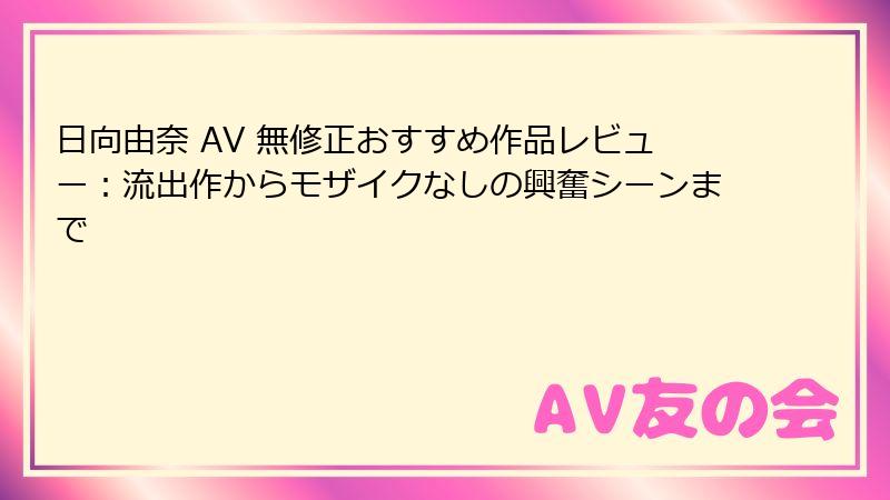 日向由奈 AV 無修正おすすめ作品レビュー：流出作からモザイクなしの興奮シーンまで