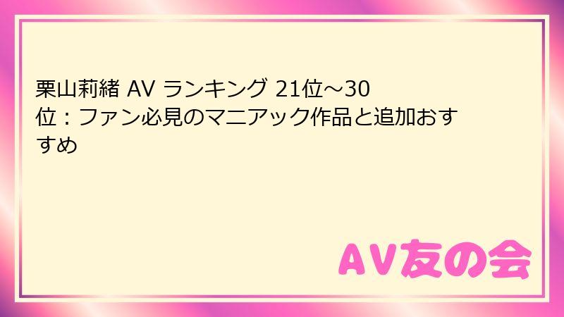 栗山莉緒 AV ランキング 21位～30位：ファン必見のマニアック作品と追加おすすめ