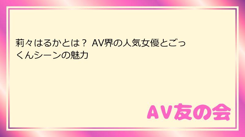 莉々はるかとは？ AV界の人気女優とごっくんシーンの魅力