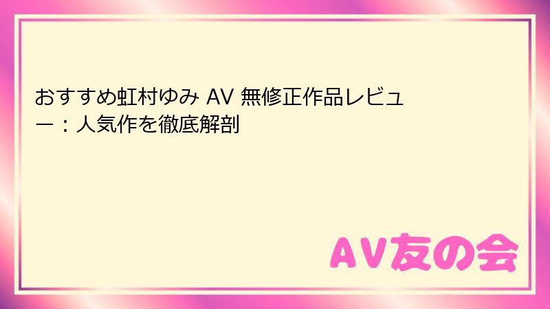 おすすめ虹村ゆみ AV 無修正作品レビュー：人気作を徹底解剖