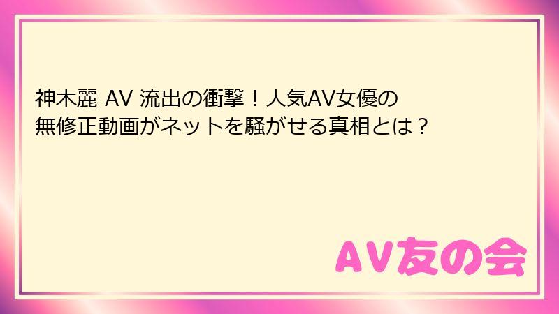 神木麗 AV 流出の衝撃！人気AV女優の無修正動画がネットを騒がせる真相とは？