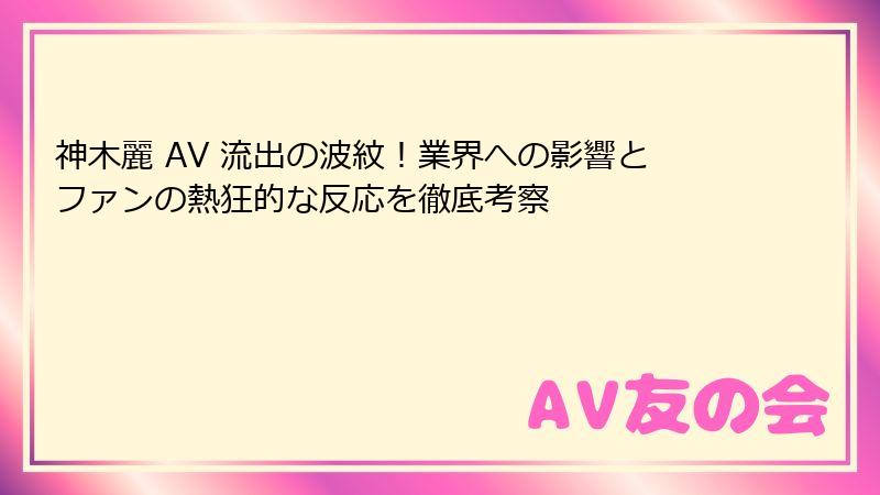 神木麗 AV 流出の波紋！業界への影響とファンの熱狂的な反応を徹底考察