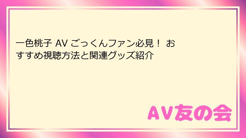 一色桃子 AV ごっくんファン必見！ おすすめ視聴方法と関連グッズ紹介