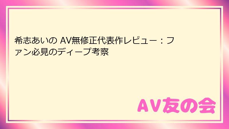 希志あいの AV無修正代表作レビュー：ファン必見のディープ考察