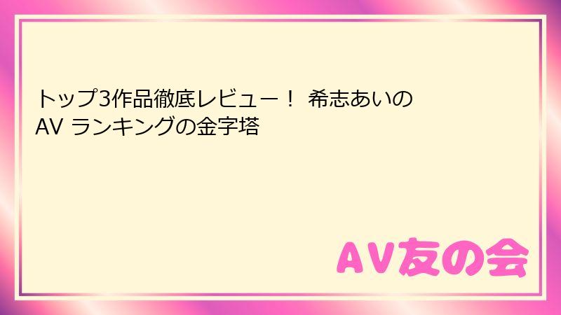 トップ3作品徹底レビュー！ 希志あいの AV ランキングの金字塔