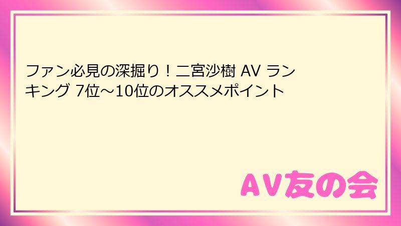 ファン必見の深掘り！二宮沙樹 AV ランキング 7位～10位のオススメポイント