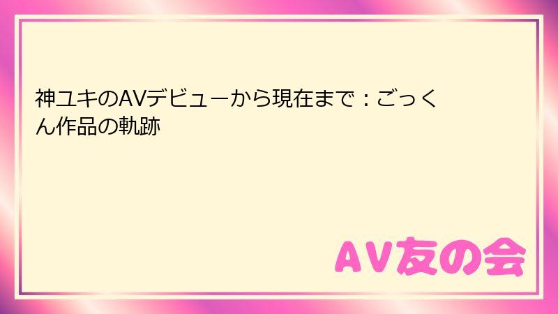 神ユキのAVデビューから現在まで：ごっくん作品の軌跡
