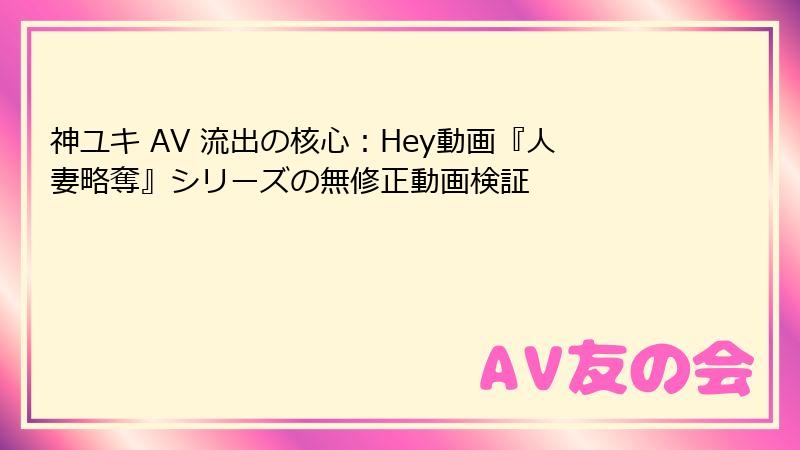 神ユキ AV 流出の核心：Hey動画『人妻略奪』シリーズの無修正動画検証