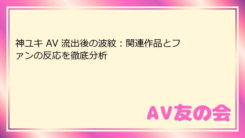 神ユキ AV 流出後の波紋：関連作品とファンの反応を徹底分析