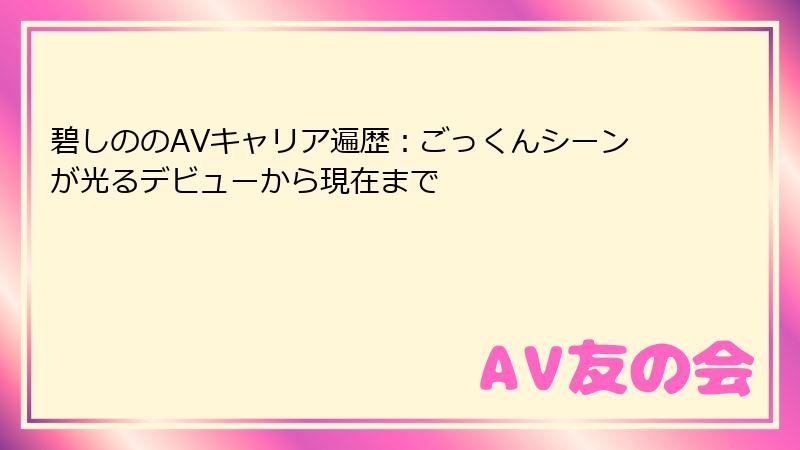 碧しののAVキャリア遍歴：ごっくんシーンが光るデビューから現在まで